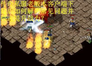 传奇私服老版本客户端下载后如何解决常见问题并快速提升战力？