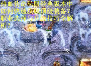 热血传奇私服经典版本中如何快速获取顶级装备？职业选择与升级技巧全解析？