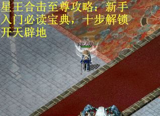 星王合击至尊攻略:新手入门必读宝典,十步解锁开天辟地 星王合击至尊攻略:新手入门必读宝典,十步解锁开天辟地