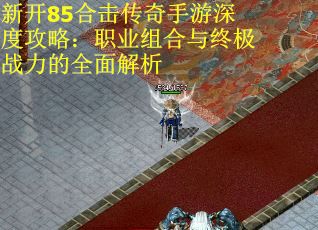 新开85合击传奇手游深度攻略:职业组合与终极战力的全面解析 新开85合击传奇手游深度攻略:职业组合与终极战力的全面解析