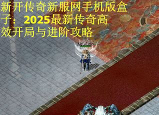新开传奇新服网手机版盒子：2025最新传奇高效开局与进阶攻略